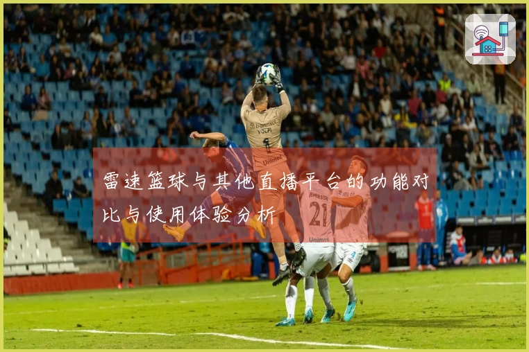 雷速篮球与其他直播平台的功能对比与使用体验分析